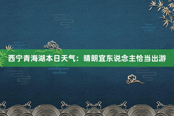 西宁青海湖本日天气：晴朗宜东说念主恰当出游